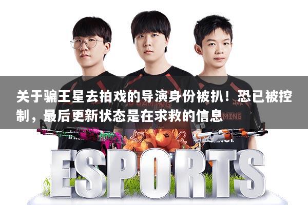 关于骗王星去拍戏的导演身份被扒！恐已被控制，最后更新状态是在求救的信息