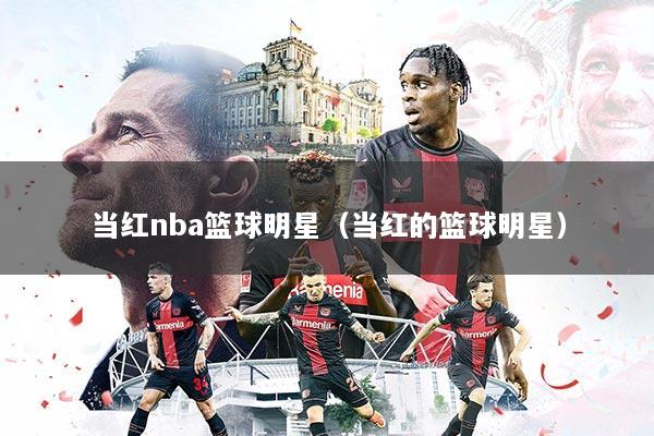 当红nba篮球明星(当红的篮球明星)