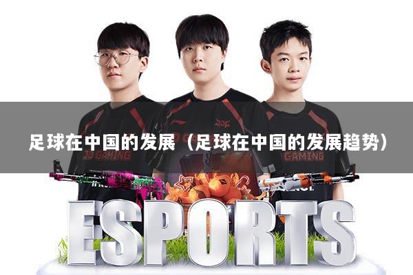 足球在中国的发展（足球在中国的发展趋势）