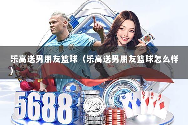 乐高送男朋友篮球（乐高送男朋友篮球怎么样）