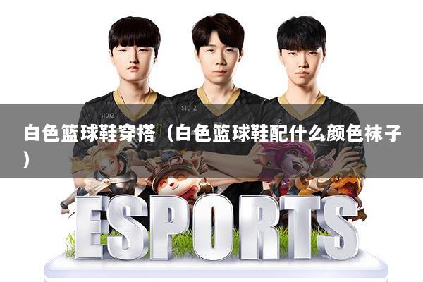 白色篮球鞋穿搭（白色篮球鞋配什么颜色袜子）