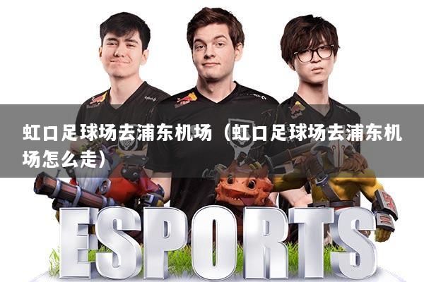 虹口足球场去浦东机场（虹口足球场去浦东机场怎么走）