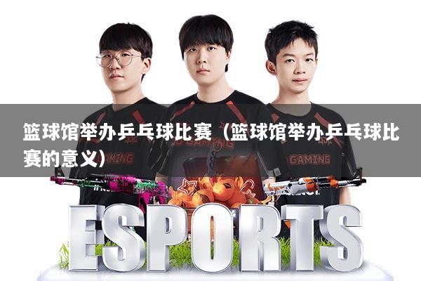 篮球馆举办乒乓球比赛（篮球馆举办乒乓球比赛的意义）