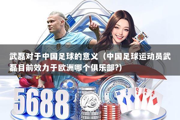 武磊对于中国足球的意义（中国足球运动员武磊目前效力于欧洲哪个俱乐部?）