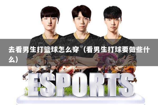 去看男生打篮球怎么穿（看男生打球要做些什么）