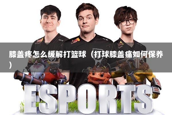 膝盖疼怎么缓解打篮球（打球膝盖痛如何保养）